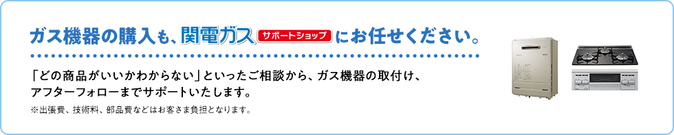 ガス機器の購入も、関電ガスサポートショップにお任せください。「どの商品がいいかわからない」といったご相談から、ガス機器の取付け、アフターフォローまでサポートいたします。※出張費、技術料、部品費などはお客さま負担となります。