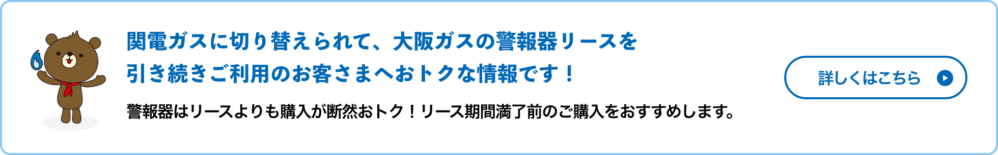 関電ガスに切り替えられて、大阪ガスの警報器リースを引き続きご利用のお客さまへおトクな情報です！警報器はリースよりも購入が断然おトク！リース期間満了前のご購入をおすすめします。詳しくはこちら