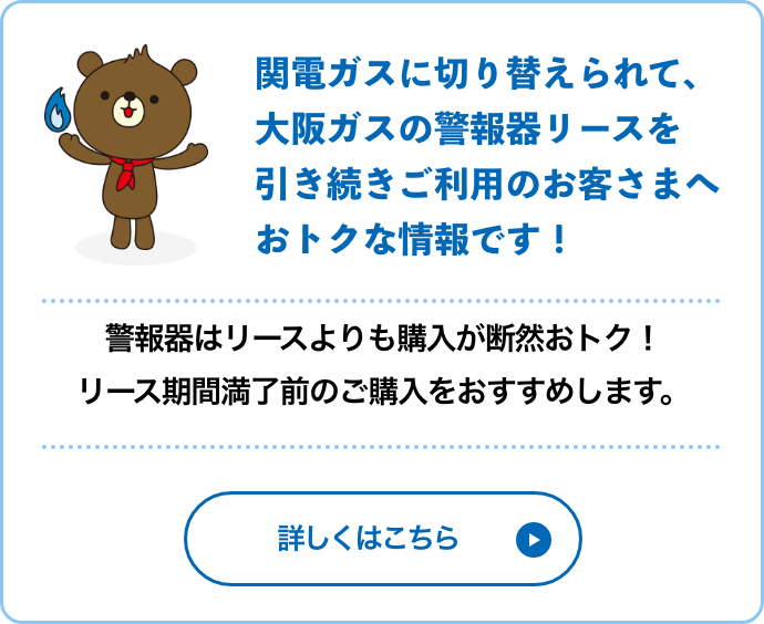 関電ガスに切り替えられて、大阪ガスの警報器リースを引き続きご利用のお客さまへおトクな情報です！警報器はリースよりも購入が断然おトク！リース期間満了前のご購入をおすすめします。詳しくはこちら