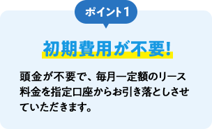 ポイント1 初期費用が不要！ 頭金が不要で、毎月一定額のリース料金を指定口座からお引き落としさせていただきます。