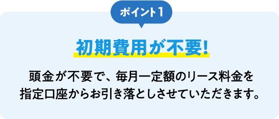 ポイント1 初期費用が不要！ 頭金が不要で、毎月一定額のリース料金を指定口座からお引き落としさせていただきます。