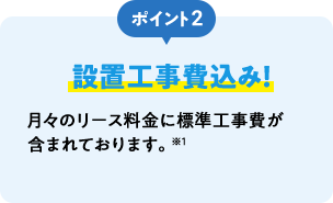 ポイント2 設置工事費込み！ 月々のリース料金に標準工事費が含まれております。※1