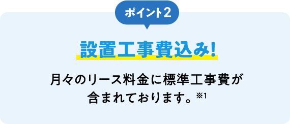 ポイント2 設置工事費込み！ 月々のリース料金に標準工事費が含まれております。※1