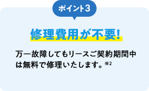 ポイント3 修理費用が不要！ 万一故障してもリースご契約期間中は無料で修理いたします。※2