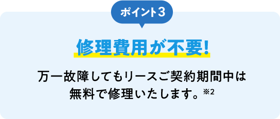 ポイント3 修理費用が不要！ 万一故障してもリースご契約期間中は無料で修理いたします。※2