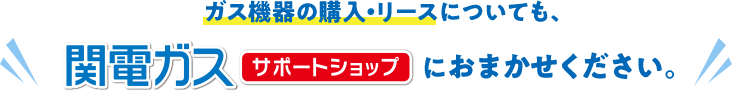 ガス機器の購入も、関電ガスサポートショップにお任せください。