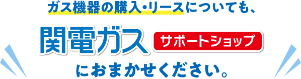 ガス機器の購入も、関電ガスサポートショップにお任せください。