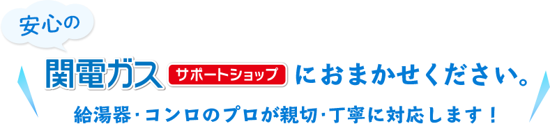 安心の関電ガスサポートショップにおまかせください。 給湯器・コンロのプロが親切・丁寧に対応します！