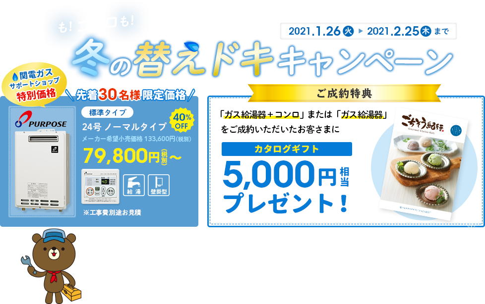 給湯器も！コンロも！冬の替えドキキャンペーン 2021.1.26(火)→2021.2.25(木)まで 関電ガスサポートショップ特別価格 標準タイプ 24号ノーマルタイプ メーカー希望小売価格 133,600円(税別) 40％OFF 79,800円(税別)～ ※工事費別途お見積 ＜ご成約特典＞ ご成約特典 「ガス給湯器＋コンロ」または「ガス給湯器」をご成約いただいたお客さまに カタログギフト5,000円相当プレゼント！ 本キャンペーンへの参加は、近畿２府４県にお住まいで都市ガス用給湯器をご使用されている方に限ります。※丹後ガス・洲本ガス・新宮ガスをご使用されているお客さまは対象外です。※ご成約特典は、2021年3月31(水）までに機器設置完了された方が対象です。