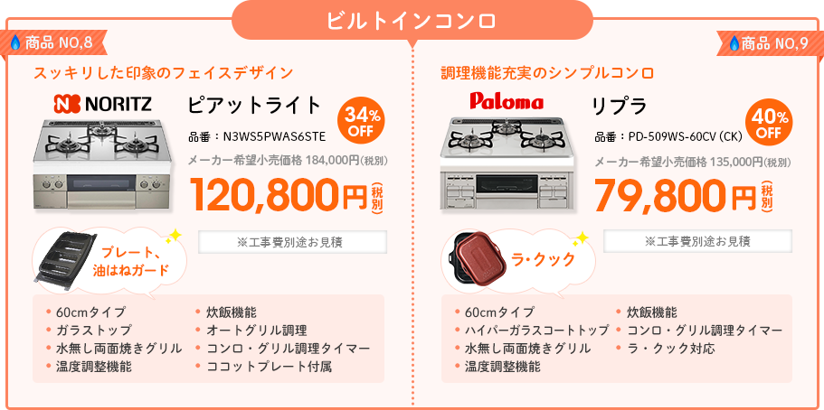 ビルトインコンロ 商品NO,8 スッキリした印象のフェイスデザイン＜NORITZ（ノーリツ）ピアットライト＞ 品番：N3WS5PWAS6STE メーカー希望小売価格 184,000円(税別) 34%OFF 120,800円(税別) 60cmタイプ、ガラストップ、水無し両面焼きグリル、温度調整機能、炊飯機能、オートグリル調理、コンロ・グリル調理タイマー、ココットプレート付属 ※工事費別途お見積 商品NO,9 調理機能充実のシンプルコンロ＜Paloma（パロマ）リプラ＞ 品番：PD-509WS-60CV（CK） メーカー希望小売価格 135,000円(税別) 40%OFF 79,800円(税別) 60cmタイプ、ハイパーガラスコートトップ、水無し両面焼きグリル、温度調整機能、炊飯機能、コンロ・グリル調理タイマー、ラ・クック対応 ※工事費別途お見積