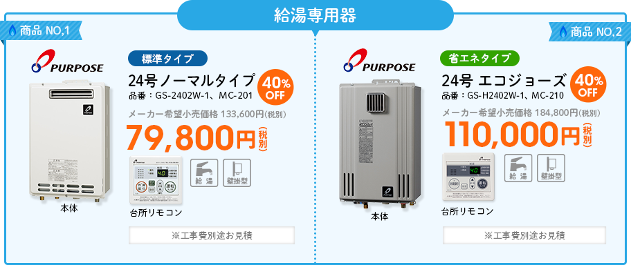 給湯専用器 商品NO,1 PURPOSE（パーパス）標準タイプ 品番：GS-2402W-1、MC-201　24号 ノーマルタイプ メーカー希望小売価格 133,600円(税別) 40%OFF79,800円(税別) ※工事費別途お見積 商品NO,2 PURPOSE（パーパス）省エネタイプ 品番：GS-H2402W-1、MC-210　24号 エコジョーズ  メーカー希望小売価格 184,800円(税別) 40%OFF 110,000円(税別) ※工事費別途お見積