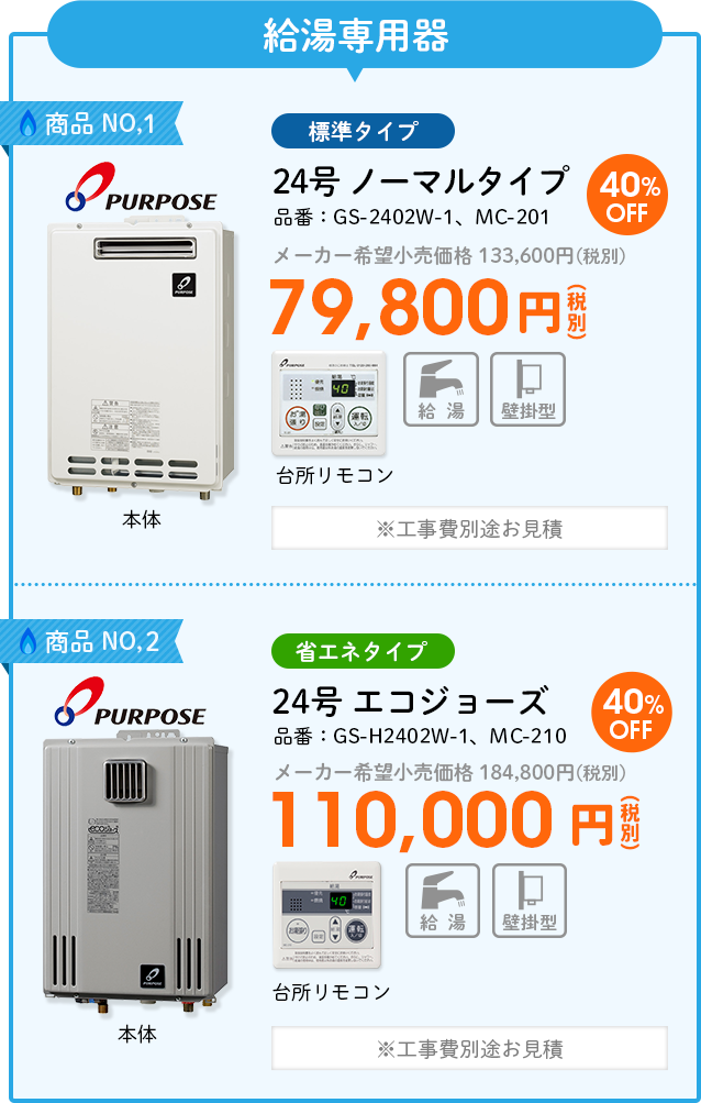 給湯専用器 商品NO,1 PURPOSE（パーパス）標準タイプ 品番：GS-2402W-1、MC-201　24号 ノーマルタイプ メーカー希望小売価格 133,600円(税別) 40%OFF79,800円(税別) ※工事費別途お見積 商品NO,2 PURPOSE（パーパス）省エネタイプ 品番：GS-H2402W-1、MC-210　24号 エコジョーズ  メーカー希望小売価格 184,800円(税別) 40%OFF 110,000円(税別) ※工事費別途お見積
