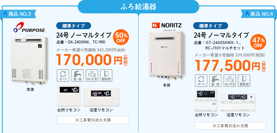 ふろ給湯器 商品NO,3 PURPOSE（パーパス）標準タイプ 品番：GX-2403AW、TC-900　24号 ノーマルタイプ メーカー希望小売価格 342,200円(税別) 50％OFF 170,000円(税別) ※工事費別途お見積 商品NO,4 NORITZ（ノーリツ）標準タイプ 品番：GT-2460SAWX-１、 RC-J101マルチセット　24号 ノーマルタイプ  メーカー希望小売価格 339,000円(税別) 47%OFF 177,500円(税別) ※工事費別途お見積