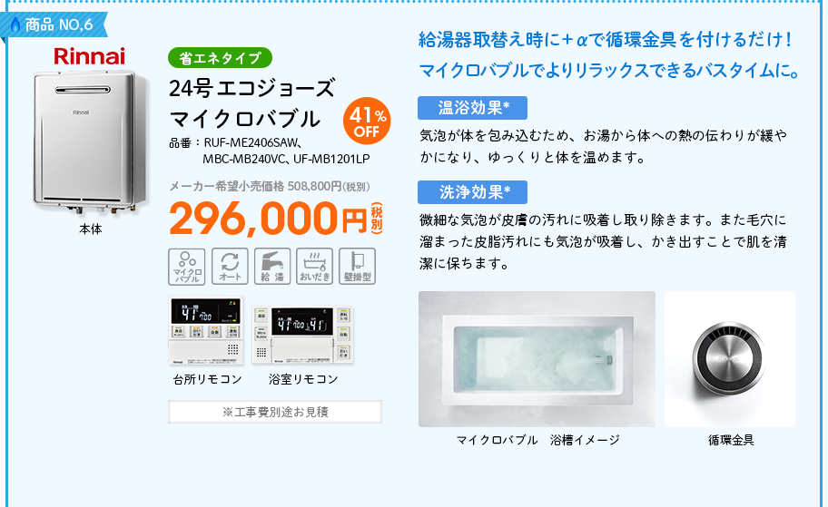 商品NO,6 Rinnai（リンナイ）省エネタイプ 品番：RUF-ME2406SAW、MBC-MB240VC、UF-MB1201LP　24号 エコジョーズ マイクロバブル メーカー希望小売価格 508,800円(税別) 41%OFF 296,000円(税別) ※工事費別途お見積 　給湯器取替え時に＋αで循環金具を付けるだけ！マイクロバブルでよりリラックスできるバスタイムに。　＜温浴効果*＞気泡が体を包み込むため、お湯から体への熱の伝わりが緩やかになり、ゆっくりと体を温めます。＜洗浄効果*＞微細な気泡が皮膚の汚れに吸着し取り除きます。また毛穴に溜まった皮脂汚れにも気泡が吸着し、かき出すことで肌を清潔に保ちます。