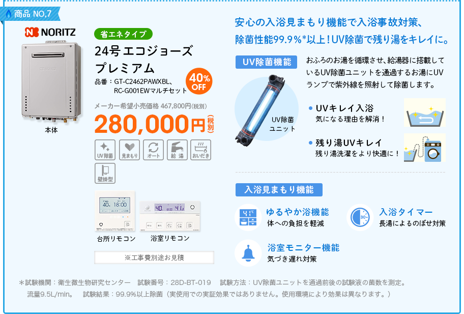  商品NO,7 NORITZ（ノーリツ）省エネタイプ 品番：GT-C2462PAWXBL、RC-G001EWマルチセット　24号  エコジョーズ プレミアム  メーカー希望小売価格 467,800円(税別) 40%OFF 280,000円(税別) ※工事費別途お見積　安心の入浴見まもり機能で入浴事故対策、除菌性能99.9％*以上！UV除菌で残り湯をキレイに。＜UV除菌機能＞おふろのお湯を循環させ、給湯器に搭載しているUV除菌ユニットを通過するお湯にUVランプで紫外線を照射して除菌します。①UVキレイ入浴・・・気になる理由を解消！②残り湯UVキレイ・・・残り湯洗濯をより快適に！＜入浴見まもり機能＞①ゆるやか浴機能（体への負担を軽減）②入浴タイマー（長湯によるのぼせ対策）③浴室モニター機能（気づき遅れ対策）＊試験機関：衛生微生物研究センター　試験番号：28D-BT-019 試験方法：UV除菌ユニットを通過前後の試験液の菌数を測定。流量9.5L/min。　試験結果：99.9%以上除菌（実使用での実証効果ではありません。使用環境により効果は異なります。）