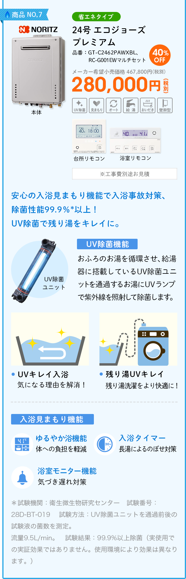  商品NO,7 NORITZ（ノーリツ）省エネタイプ 品番：GT-C2462PAWXBL、RC-G001EWマルチセット　24号  エコジョーズ プレミアム  メーカー希望小売価格 467,800円(税別) 40%OFF 280,000円(税別) ※工事費別途お見積　安心の入浴見まもり機能で入浴事故対策、除菌性能99.9％*以上！UV除菌で残り湯をキレイに。＜UV除菌機能＞おふろのお湯を循環させ、給湯器に搭載しているUV除菌ユニットを通過するお湯にUVランプで紫外線を照射して除菌します。①UVキレイ入浴・・・気になる理由を解消！②残り湯UVキレイ・・・残り湯洗濯をより快適に！＜入浴見まもり機能＞①ゆるやか浴機能（体への負担を軽減）②入浴タイマー（長湯によるのぼせ対策）③浴室モニター機能（気づき遅れ対策）＊試験機関：衛生微生物研究センター　試験番号：28D-BT-019 試験方法：UV除菌ユニットを通過前後の試験液の菌数を測定。流量9.5L/min。　試験結果：99.9%以上除菌（実使用での実証効果ではありません。使用環境により効果は異なります。）