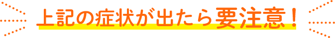 上記の症状が出たら要注意！