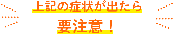 上記の症状が出たら要注意！