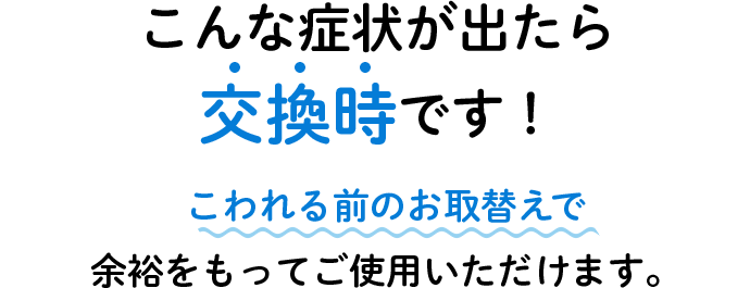 こんな症状が出たら交換時です！ こわれる前のお取替えで余裕をもってご使用いただけます。
