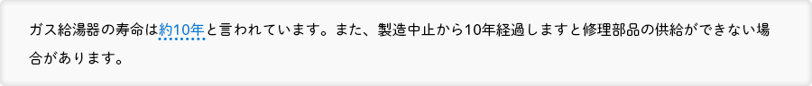 ガス給湯器の寿命は約10年と言われています。また、製造中止から10年経過しますと修理部品の供給ができない場合があります。