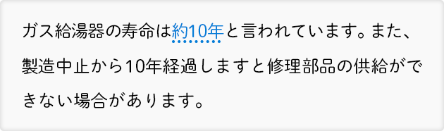 ガス給湯器の寿命は約10年と言われています。また、製造中止から10年経過しますと修理部品の供給ができない場合があります。