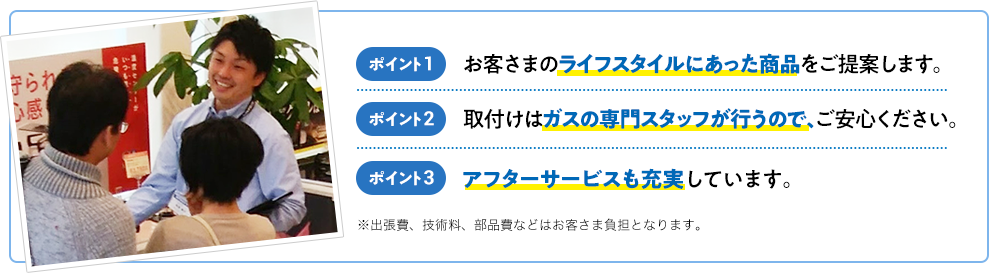 ポイント1 お客さまのライフスタイルにあった商品をご提案します。 ポイント2 取付けはガスの専門スタッフが行うので、ご安心ください。 ポイント3 アフターサービスも充実しています。※出張費、技術料、部品費などはお客さま負担となります。