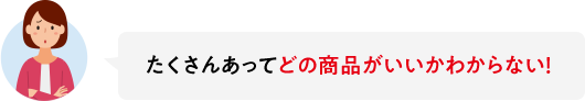 たくさんあってどの商品がいいかわからない！