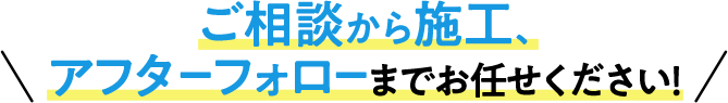 ご相談から施工、アフターフォローまでお任せください！