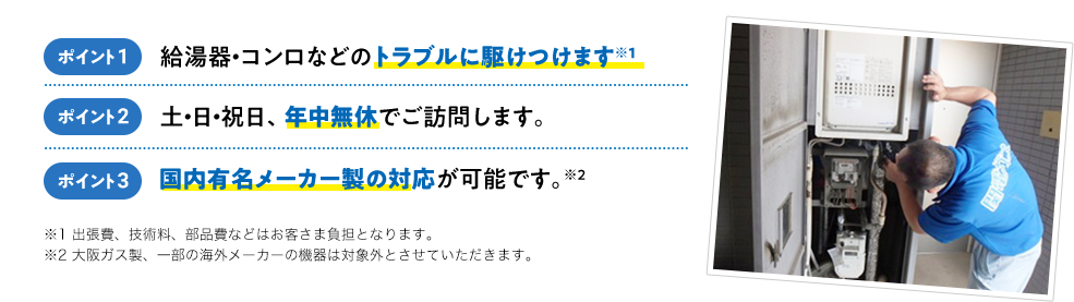 ポイント1 給湯器・コンロなどのトラブルに駆けつけます！※1 ポイント2 土・日・祝日、年中無休でご訪問します。 ポイント3 国内有名メーカー製の対応が可能です。※2 出張費、技術料、部品費などはお客さま負担となります。※2 大阪ガス製、一部の海外メーカーの機器は対象外とさせていただきます。