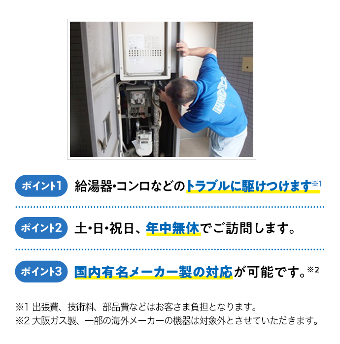 ポイント1 給湯器・コンロなどのトラブルに駆けつけます！※1 ポイント2 土・日・祝日、年中無休でご訪問します。 ポイント3 国内有名メーカー製の対応が可能です。※2 出張費、技術料、部品費などはお客さま負担となります。※2 大阪ガス製、一部の海外メーカーの機器は対象外とさせていただきます。