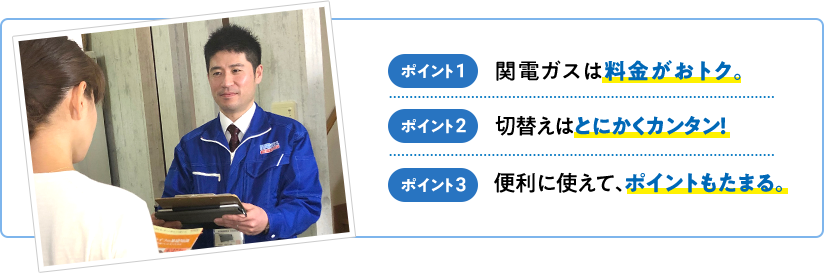 ポイント1 関電ガスは料金がおトク。 ポイント2 切替えはとにかくカンタン！ ポイント3 便利に使えて、ポイントもたまる。