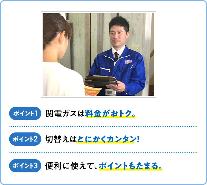 ポイント1 関電ガスは料金がおトク。 ポイント2 切替えはとにかくカンタン！ ポイント3 便利に使えて、ポイントもたまる。