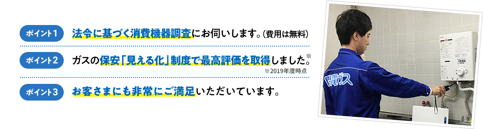 ポイント1 法令に基づく消費機器調査にお伺いします。（費用は無料）ポイント2 ガスの保安「見える化」制度で最高評価を取得しました。（※2019年度時点） ポイント3 お客さまにも非常にご満足いただいています。