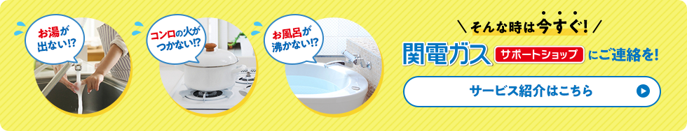 お湯が出ない!? コンロの火がつかない!? お風呂が沸かない!? そんな時は今すぐ！関電ガスサポートショップにご連絡を！